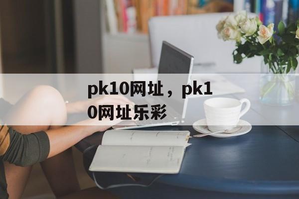 pk10网址，pk10网址乐彩