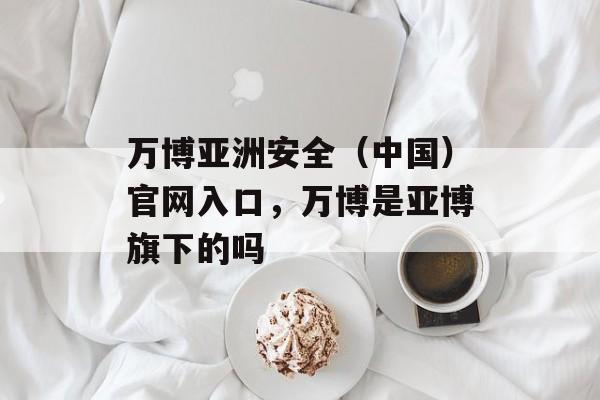 万博亚洲安全（中国）官网入口，万博是亚博旗下的吗