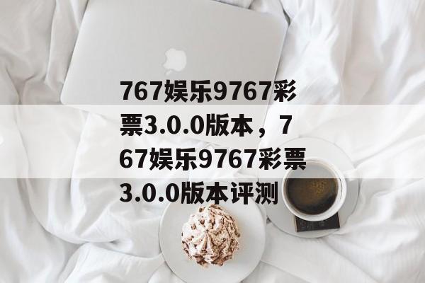 767娱乐9767彩票3.0.0版本，767娱乐9767彩票3.0.0版本评测