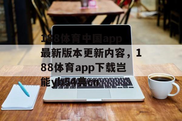 188体育中国app最新版本更新内容，188体育app下载岂能yb54典cn