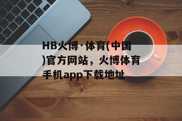 HB火博·体育(中国)官方网站，火博体育手机app下载地址