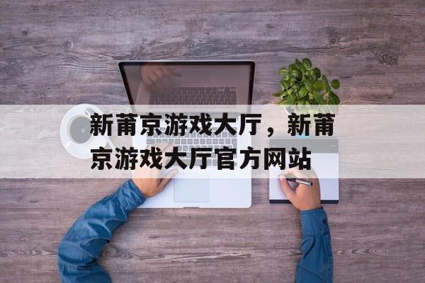 新莆京游戏大厅，新莆京游戏大厅官方网站