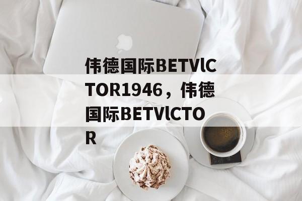 伟德国际BETVlCTOR1946，伟德国际BETVlCTOR