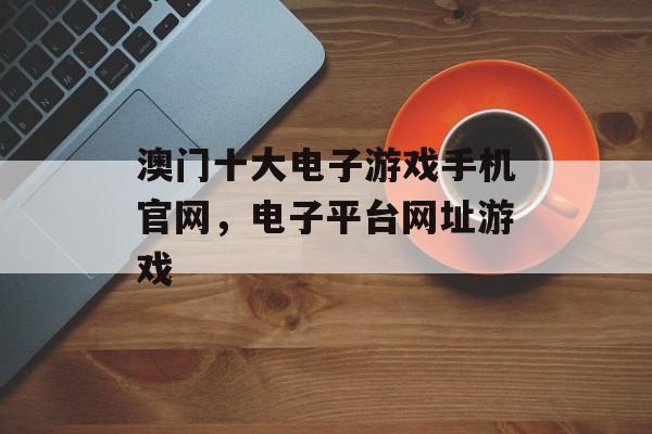 澳门十大电子游戏手机官网，电子平台网址游戏