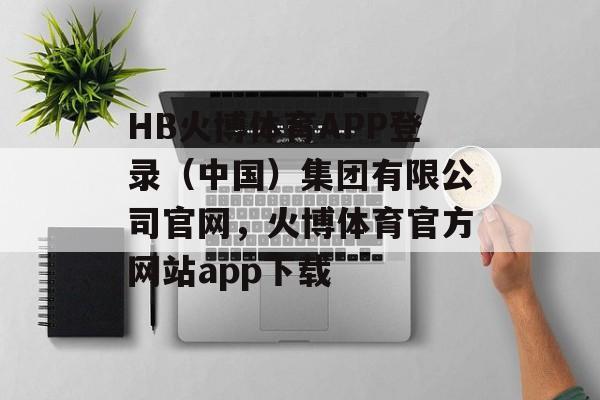 HB火博体育APP登录（中国）集团有限公司官网，火博体育官方网站app下载