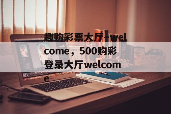 趣购彩票大厅～welcome，500购彩登录大厅welcome